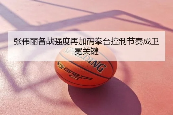 张伟丽备战强度再加码拳台控制节奏成卫冕关键