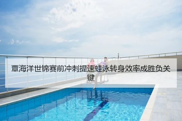 覃海洋世锦赛前冲刺提速蛙泳转身效率成胜负关键