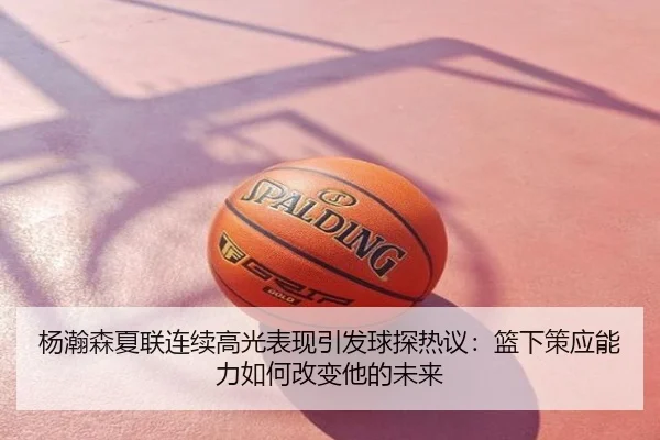 杨瀚森夏联连续高光表现引发球探热议：篮下策应能力如何改变他的未来