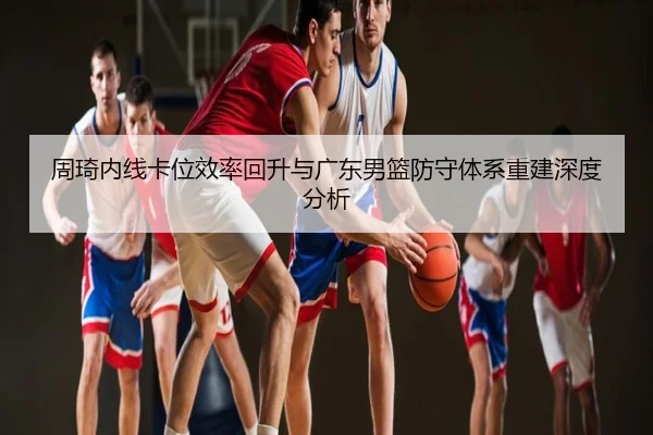 周琦内线卡位效率回升与广东男篮防守体系重建深度分析