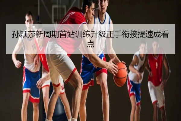 孙颖莎新周期首站训练升级正手衔接提速成看点