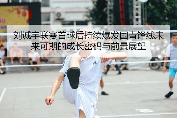 刘诚宇联赛首球后持续爆发国青锋线未来可期的成长密码与前景展望